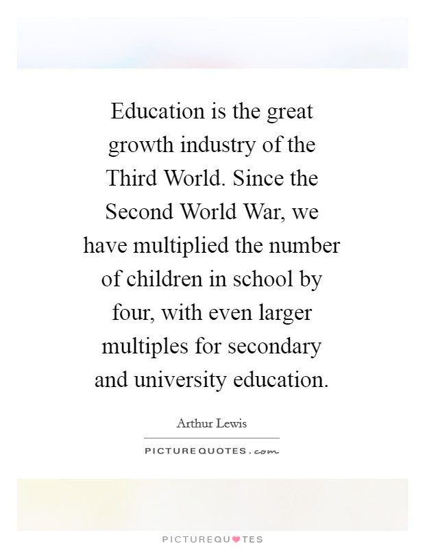 Education is the great growth industry of the Third World. Since the Second World War, we have multiplied the number of children in school by four, with even larger multiples for secondary and university education. Picture Quote #1