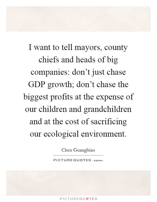 I want to tell mayors, county chiefs and heads of big companies: don't just chase GDP growth; don't chase the biggest profits at the expense of our children and grandchildren and at the cost of sacrificing our ecological environment. Picture Quote #1