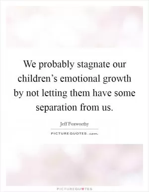 We probably stagnate our children’s emotional growth by not letting them have some separation from us Picture Quote #1