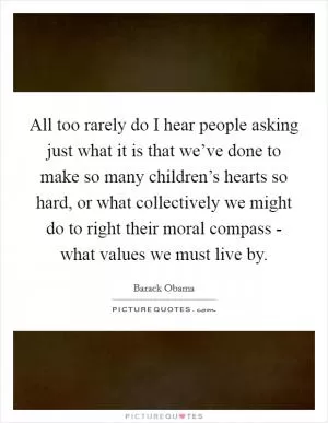 All too rarely do I hear people asking just what it is that we’ve done to make so many children’s hearts so hard, or what collectively we might do to right their moral compass - what values we must live by Picture Quote #1