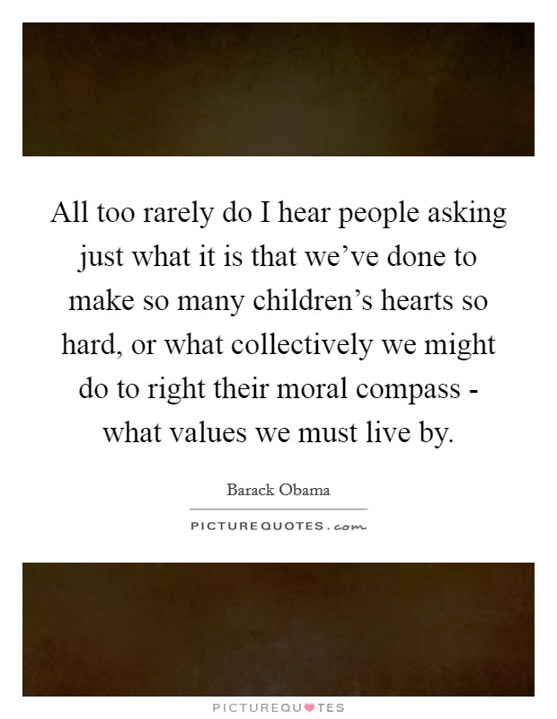 All too rarely do I hear people asking just what it is that we've done to make so many children's hearts so hard, or what collectively we might do to right their moral compass - what values we must live by. Picture Quote #1