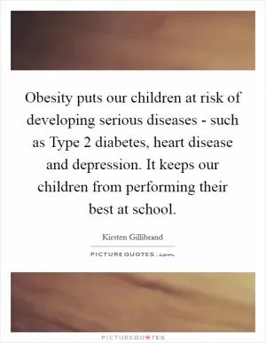 Obesity puts our children at risk of developing serious diseases - such as Type 2 diabetes, heart disease and depression. It keeps our children from performing their best at school Picture Quote #1