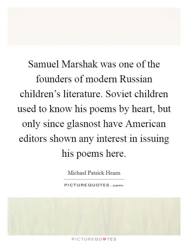Samuel Marshak was one of the founders of modern Russian children's literature. Soviet children used to know his poems by heart, but only since glasnost have American editors shown any interest in issuing his poems here. Picture Quote #1