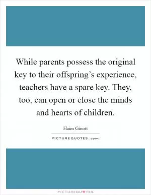 While parents possess the original key to their offspring’s experience, teachers have a spare key. They, too, can open or close the minds and hearts of children Picture Quote #1