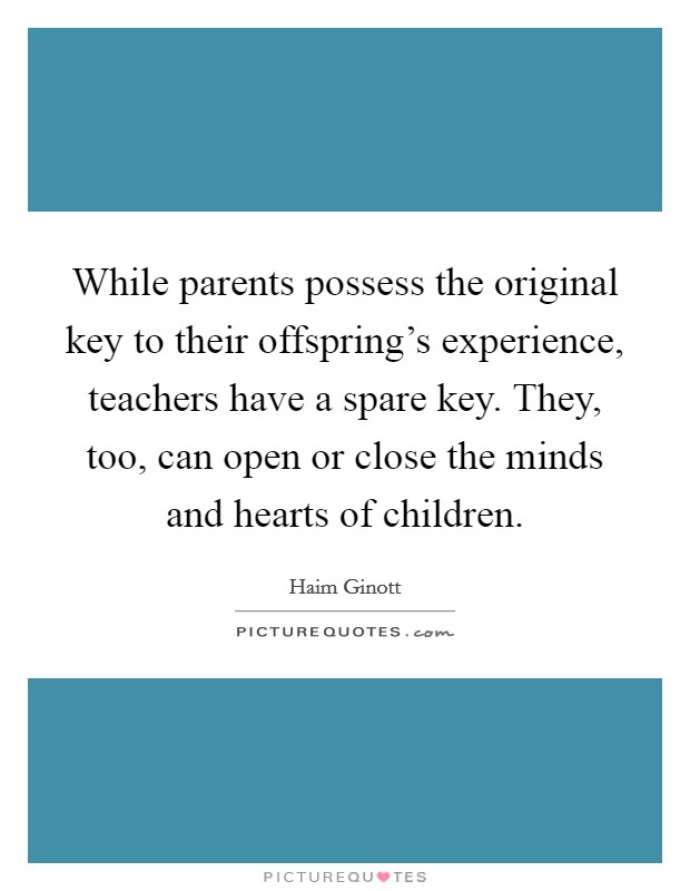While parents possess the original key to their offspring's experience, teachers have a spare key. They, too, can open or close the minds and hearts of children. Picture Quote #1