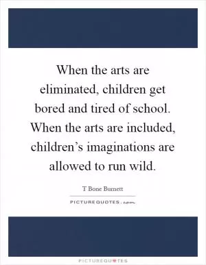 When the arts are eliminated, children get bored and tired of school. When the arts are included, children’s imaginations are allowed to run wild Picture Quote #1