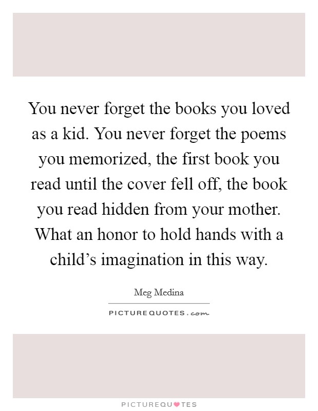 You never forget the books you loved as a kid. You never forget the poems you memorized, the first book you read until the cover fell off, the book you read hidden from your mother. What an honor to hold hands with a child's imagination in this way. Picture Quote #1