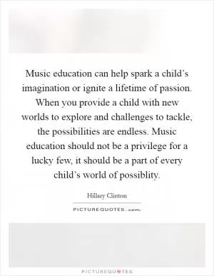 Music education can help spark a child’s imagination or ignite a lifetime of passion. When you provide a child with new worlds to explore and challenges to tackle, the possibilities are endless. Music education should not be a privilege for a lucky few, it should be a part of every child’s world of possiblity Picture Quote #1