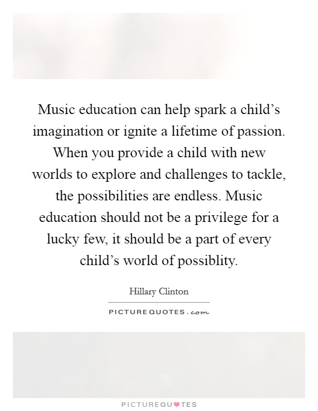 Music education can help spark a child's imagination or ignite a lifetime of passion. When you provide a child with new worlds to explore and challenges to tackle, the possibilities are endless. Music education should not be a privilege for a lucky few, it should be a part of every child's world of possiblity. Picture Quote #1