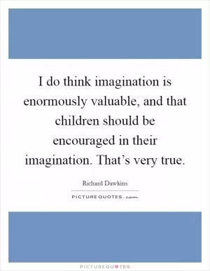 I do think imagination is enormously valuable, and that children should be encouraged in their imagination. That’s very true Picture Quote #1