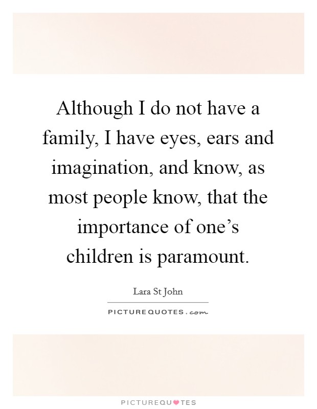 Although I do not have a family, I have eyes, ears and imagination, and know, as most people know, that the importance of one's children is paramount. Picture Quote #1