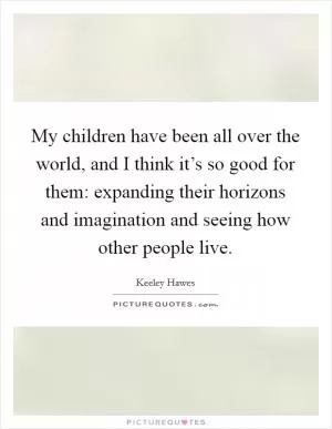 My children have been all over the world, and I think it’s so good for them: expanding their horizons and imagination and seeing how other people live Picture Quote #1