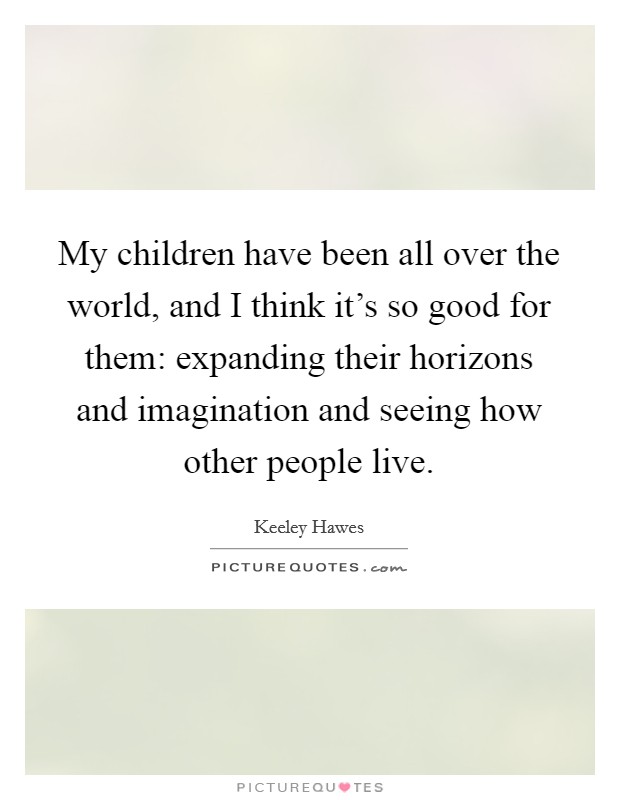 My children have been all over the world, and I think it's so good for them: expanding their horizons and imagination and seeing how other people live. Picture Quote #1