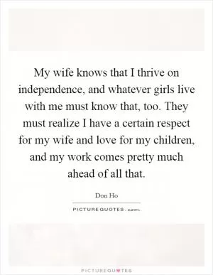 My wife knows that I thrive on independence, and whatever girls live with me must know that, too. They must realize I have a certain respect for my wife and love for my children, and my work comes pretty much ahead of all that Picture Quote #1