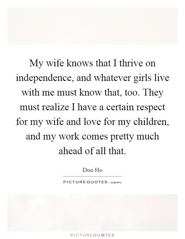 My wife knows that I thrive on independence, and whatever girls live with me must know that, too. They must realize I have a certain respect for my wife and love for my children, and my work comes pretty much ahead of all that. Picture Quote #1