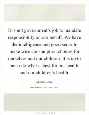 It is not government’s job to mandate responsibility on our behalf. We have the intelligence and good sense to make wise consumption choices for ourselves and our children. It is up to us to do what is best for our health and our children’s health Picture Quote #1