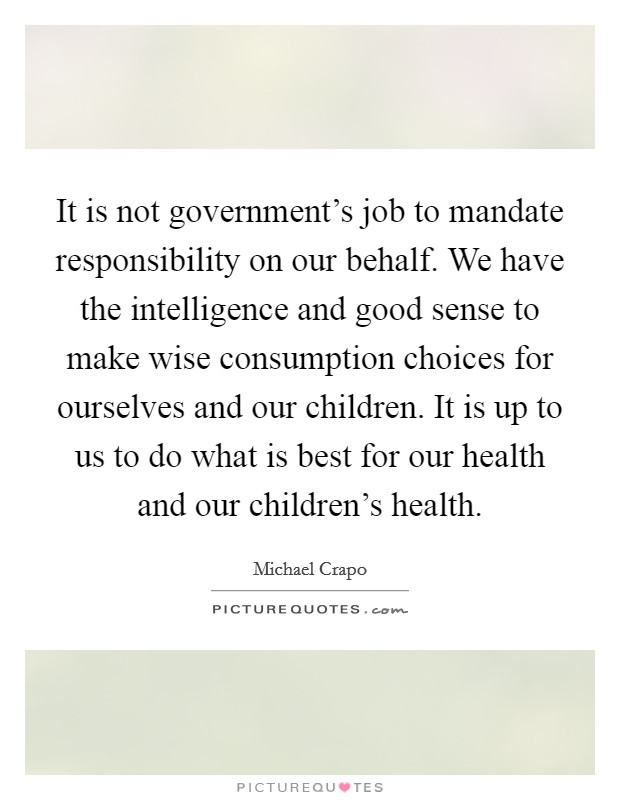 It is not government's job to mandate responsibility on our behalf. We have the intelligence and good sense to make wise consumption choices for ourselves and our children. It is up to us to do what is best for our health and our children's health. Picture Quote #1