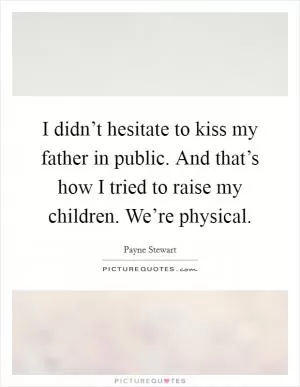 I didn’t hesitate to kiss my father in public. And that’s how I tried to raise my children. We’re physical Picture Quote #1