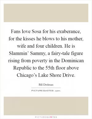 Fans love Sosa for his exuberance, for the kisses he blows to his mother, wife and four children. He is Slammin’ Sammy, a fairy-tale figure rising from poverty in the Dominican Republic to the 55th floor above Chicago’s Lake Shore Drive Picture Quote #1