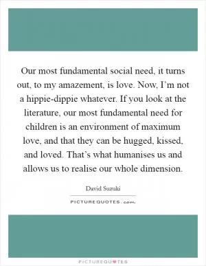 Our most fundamental social need, it turns out, to my amazement, is love. Now, I’m not a hippie-dippie whatever. If you look at the literature, our most fundamental need for children is an environment of maximum love, and that they can be hugged, kissed, and loved. That’s what humanises us and allows us to realise our whole dimension Picture Quote #1