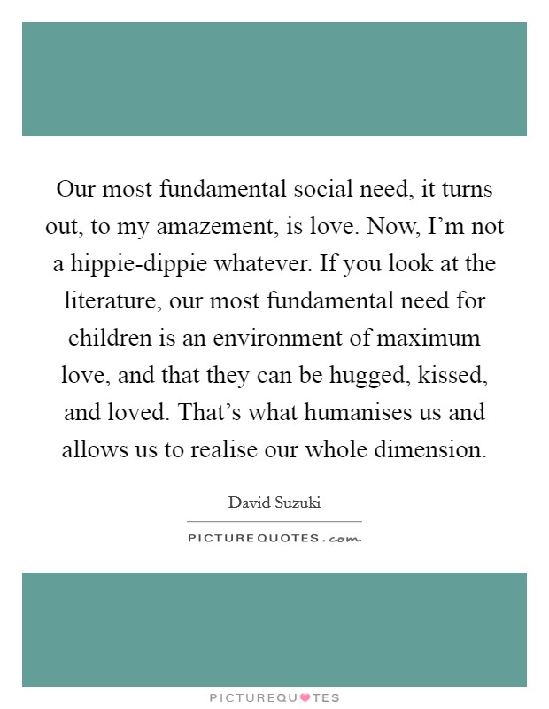Our most fundamental social need, it turns out, to my amazement, is love. Now, I'm not a hippie-dippie whatever. If you look at the literature, our most fundamental need for children is an environment of maximum love, and that they can be hugged, kissed, and loved. That's what humanises us and allows us to realise our whole dimension. Picture Quote #1