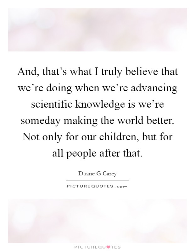 And, that's what I truly believe that we're doing when we're advancing scientific knowledge is we're someday making the world better. Not only for our children, but for all people after that. Picture Quote #1