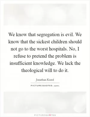 We know that segregation is evil. We know that the sickest children should not go to the worst hospitals. No, I refuse to pretend the problem is insufficient knowledge. We lack the theological will to do it Picture Quote #1