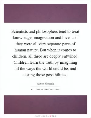 Scientists and philosophers tend to treat knowledge, imagination and love as if they were all very separate parts of human nature. But when it comes to children, all three are deeply entwined. Children learn the truth by imagining all the ways the world could be, and testing those possibilities Picture Quote #1