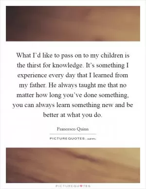 What I’d like to pass on to my children is the thirst for knowledge. It’s something I experience every day that I learned from my father. He always taught me that no matter how long you’ve done something, you can always learn something new and be better at what you do Picture Quote #1