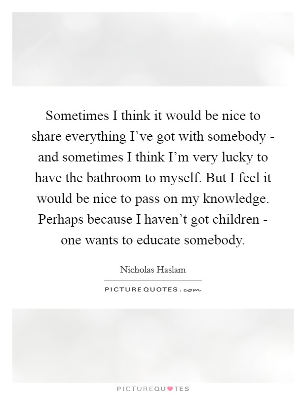 Sometimes I think it would be nice to share everything I've got with somebody - and sometimes I think I'm very lucky to have the bathroom to myself. But I feel it would be nice to pass on my knowledge. Perhaps because I haven't got children - one wants to educate somebody. Picture Quote #1