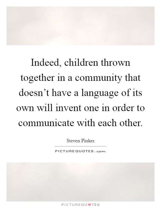Indeed, children thrown together in a community that doesn't have a language of its own will invent one in order to communicate with each other. Picture Quote #1
