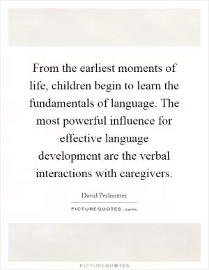 From the earliest moments of life, children begin to learn the fundamentals of language. The most powerful influence for effective language development are the verbal interactions with caregivers Picture Quote #1