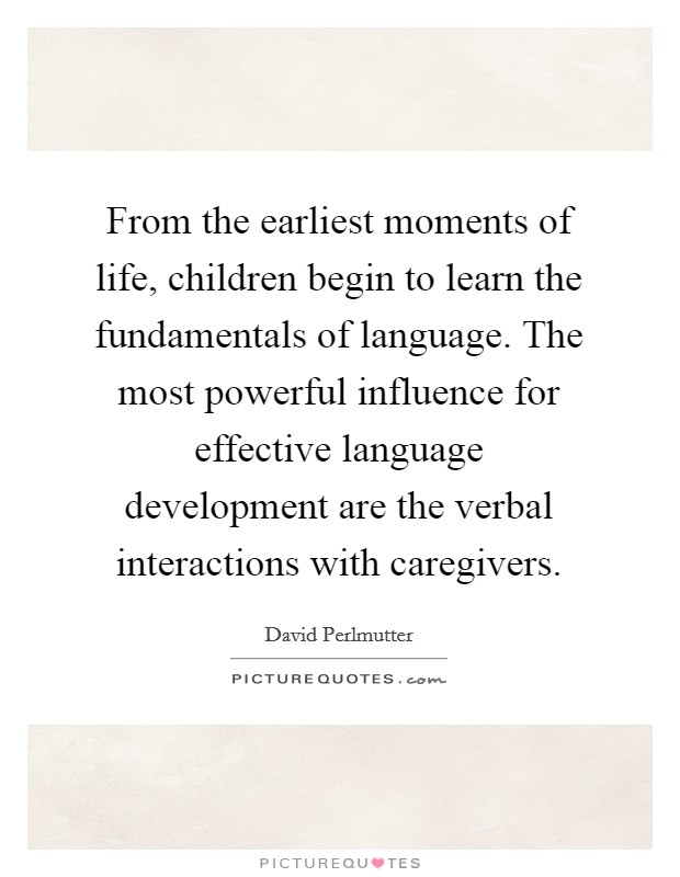 From the earliest moments of life, children begin to learn the fundamentals of language. The most powerful influence for effective language development are the verbal interactions with caregivers. Picture Quote #1
