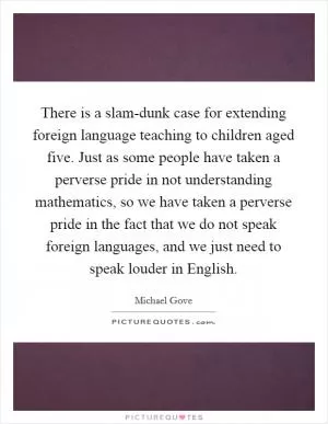 There is a slam-dunk case for extending foreign language teaching to children aged five. Just as some people have taken a perverse pride in not understanding mathematics, so we have taken a perverse pride in the fact that we do not speak foreign languages, and we just need to speak louder in English Picture Quote #1