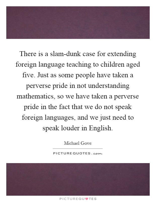 There is a slam-dunk case for extending foreign language teaching to children aged five. Just as some people have taken a perverse pride in not understanding mathematics, so we have taken a perverse pride in the fact that we do not speak foreign languages, and we just need to speak louder in English. Picture Quote #1