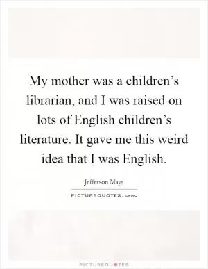 My mother was a children’s librarian, and I was raised on lots of English children’s literature. It gave me this weird idea that I was English Picture Quote #1