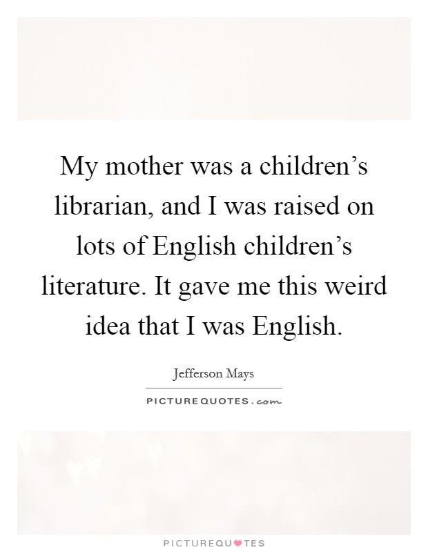 My mother was a children's librarian, and I was raised on lots of English children's literature. It gave me this weird idea that I was English. Picture Quote #1