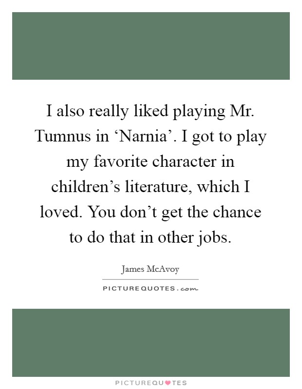 I also really liked playing Mr. Tumnus in ‘Narnia'. I got to play my favorite character in children's literature, which I loved. You don't get the chance to do that in other jobs. Picture Quote #1