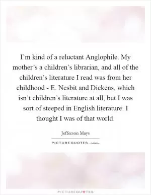 I’m kind of a reluctant Anglophile. My mother’s a children’s librarian, and all of the children’s literature I read was from her childhood - E. Nesbit and Dickens, which isn’t children’s literature at all, but I was sort of steeped in English literature. I thought I was of that world Picture Quote #1
