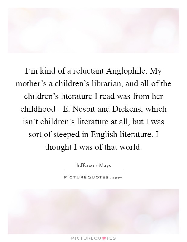 I'm kind of a reluctant Anglophile. My mother's a children's librarian, and all of the children's literature I read was from her childhood - E. Nesbit and Dickens, which isn't children's literature at all, but I was sort of steeped in English literature. I thought I was of that world. Picture Quote #1