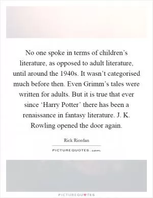 No one spoke in terms of children’s literature, as opposed to adult literature, until around the 1940s. It wasn’t categorised much before then. Even Grimm’s tales were written for adults. But it is true that ever since ‘Harry Potter’ there has been a renaissance in fantasy literature. J. K. Rowling opened the door again Picture Quote #1