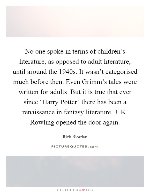 No one spoke in terms of children's literature, as opposed to adult literature, until around the 1940s. It wasn't categorised much before then. Even Grimm's tales were written for adults. But it is true that ever since ‘Harry Potter' there has been a renaissance in fantasy literature. J. K. Rowling opened the door again. Picture Quote #1