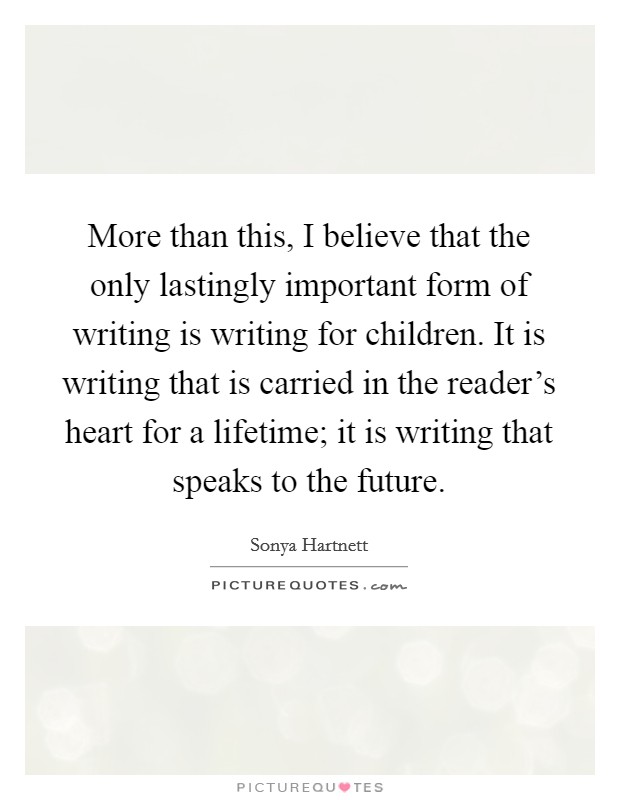 More than this, I believe that the only lastingly important form of writing is writing for children. It is writing that is carried in the reader's heart for a lifetime; it is writing that speaks to the future. Picture Quote #1