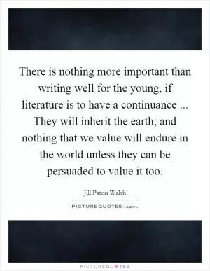 There is nothing more important than writing well for the young, if literature is to have a continuance ... They will inherit the earth; and nothing that we value will endure in the world unless they can be persuaded to value it too Picture Quote #1
