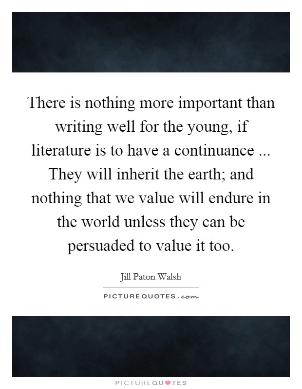 There is nothing more important than writing well for the young, if literature is to have a continuance ... They will inherit the earth; and nothing that we value will endure in the world unless they can be persuaded to value it too. Picture Quote #1