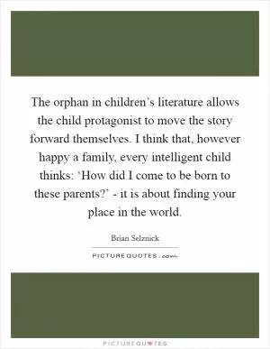 The orphan in children’s literature allows the child protagonist to move the story forward themselves. I think that, however happy a family, every intelligent child thinks: ‘How did I come to be born to these parents?’ - it is about finding your place in the world Picture Quote #1