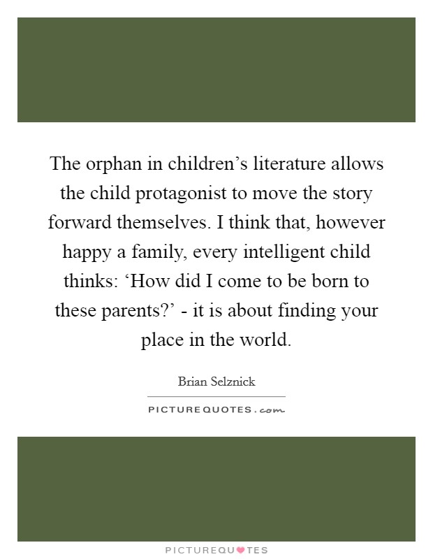 The orphan in children's literature allows the child protagonist to move the story forward themselves. I think that, however happy a family, every intelligent child thinks: ‘How did I come to be born to these parents?' - it is about finding your place in the world. Picture Quote #1