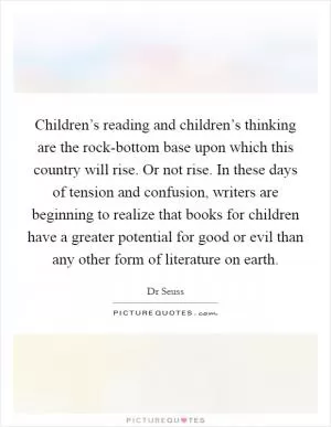 Children’s reading and children’s thinking are the rock-bottom base upon which this country will rise. Or not rise. In these days of tension and confusion, writers are beginning to realize that books for children have a greater potential for good or evil than any other form of literature on earth Picture Quote #1