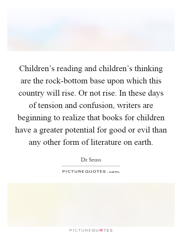 Children's reading and children's thinking are the rock-bottom base upon which this country will rise. Or not rise. In these days of tension and confusion, writers are beginning to realize that books for children have a greater potential for good or evil than any other form of literature on earth. Picture Quote #1