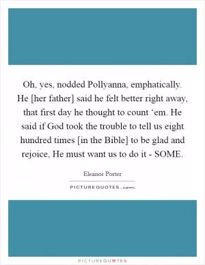Oh, yes, nodded Pollyanna, emphatically. He [her father] said he felt better right away, that first day he thought to count ‘em. He said if God took the trouble to tell us eight hundred times [in the Bible] to be glad and rejoice, He must want us to do it - SOME Picture Quote #1